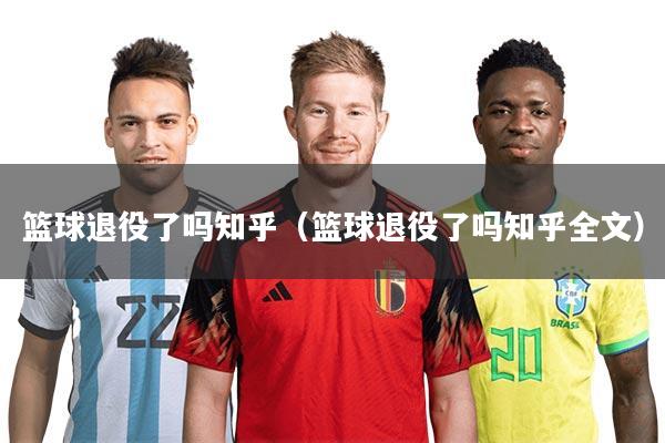 篮球退役了吗知乎(篮球退役了吗知乎全文)